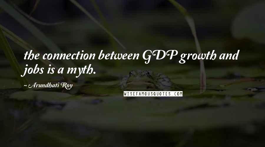 Arundhati Roy Quotes: the connection between GDP growth and jobs is a myth.