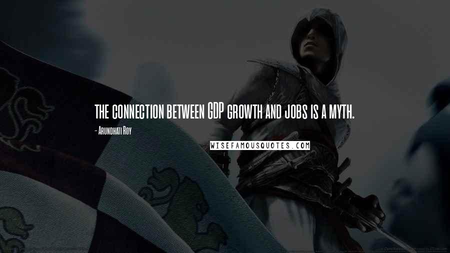 Arundhati Roy Quotes: the connection between GDP growth and jobs is a myth.