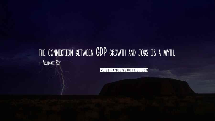 Arundhati Roy Quotes: the connection between GDP growth and jobs is a myth.