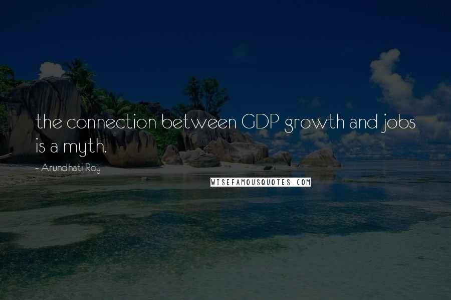 Arundhati Roy Quotes: the connection between GDP growth and jobs is a myth.