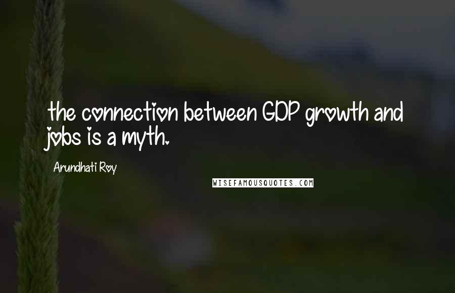 Arundhati Roy Quotes: the connection between GDP growth and jobs is a myth.