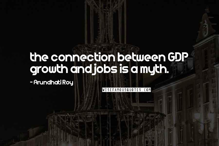 Arundhati Roy Quotes: the connection between GDP growth and jobs is a myth.