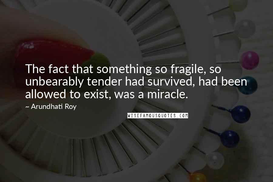Arundhati Roy Quotes: The fact that something so fragile, so unbearably tender had survived, had been allowed to exist, was a miracle.