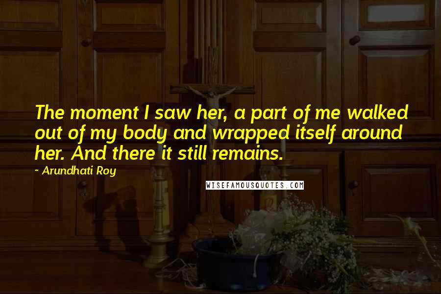 Arundhati Roy Quotes: The moment I saw her, a part of me walked out of my body and wrapped itself around her. And there it still remains.