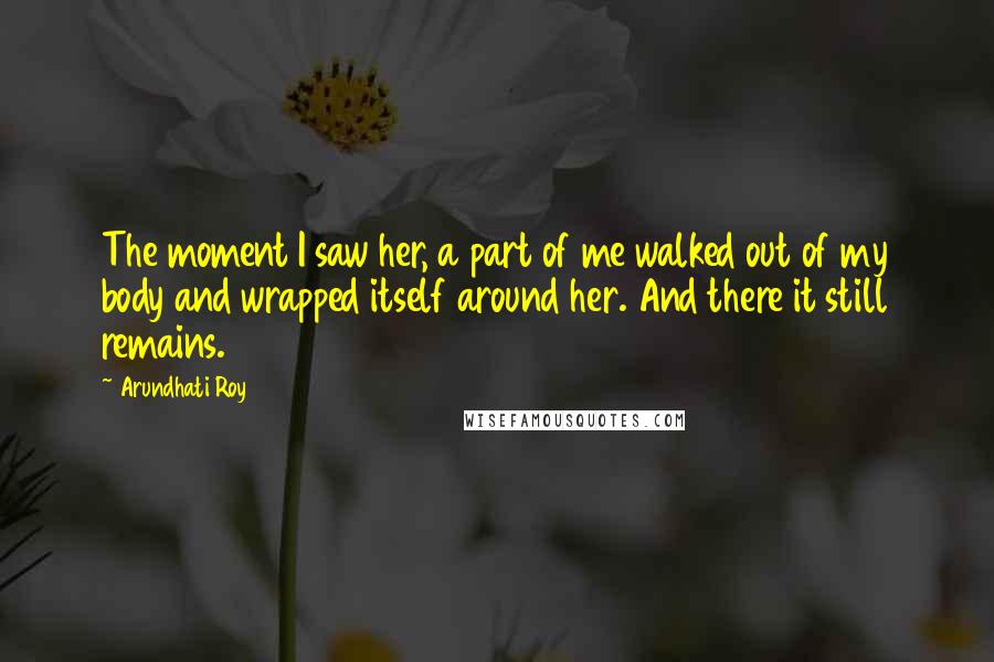 Arundhati Roy Quotes: The moment I saw her, a part of me walked out of my body and wrapped itself around her. And there it still remains.