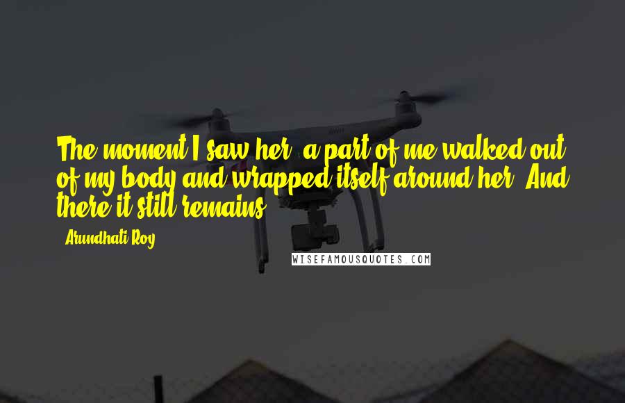 Arundhati Roy Quotes: The moment I saw her, a part of me walked out of my body and wrapped itself around her. And there it still remains.