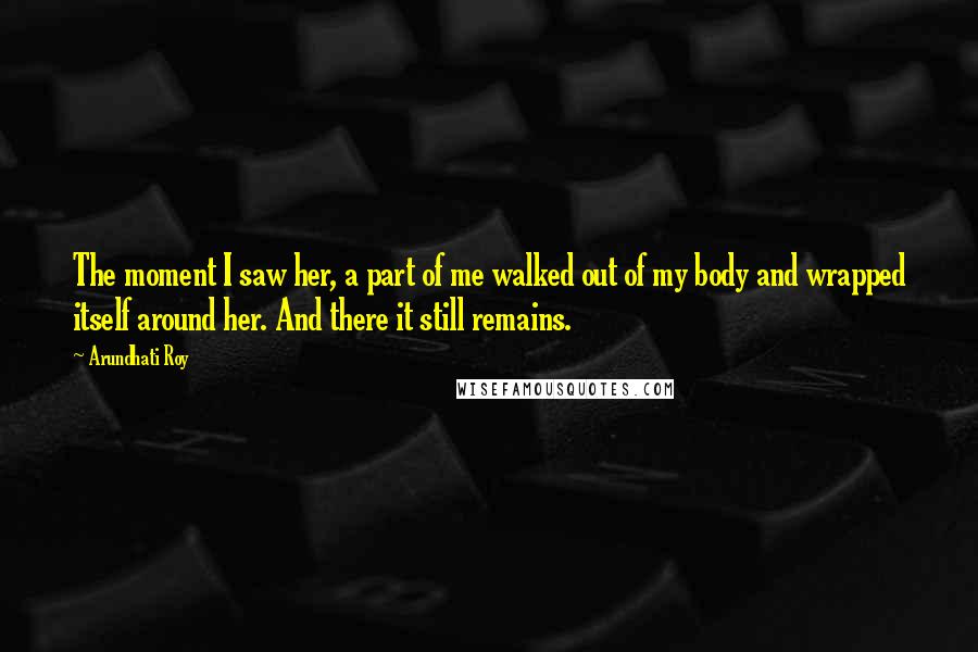 Arundhati Roy Quotes: The moment I saw her, a part of me walked out of my body and wrapped itself around her. And there it still remains.