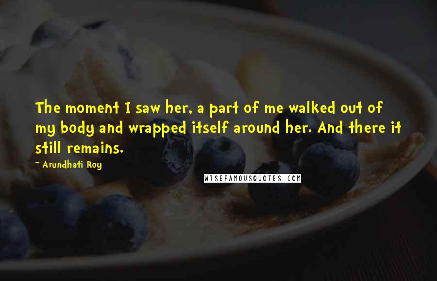 Arundhati Roy Quotes: The moment I saw her, a part of me walked out of my body and wrapped itself around her. And there it still remains.