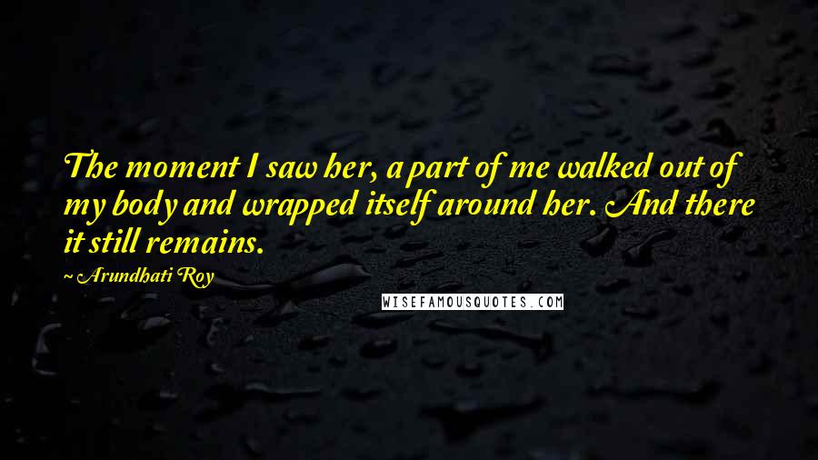 Arundhati Roy Quotes: The moment I saw her, a part of me walked out of my body and wrapped itself around her. And there it still remains.