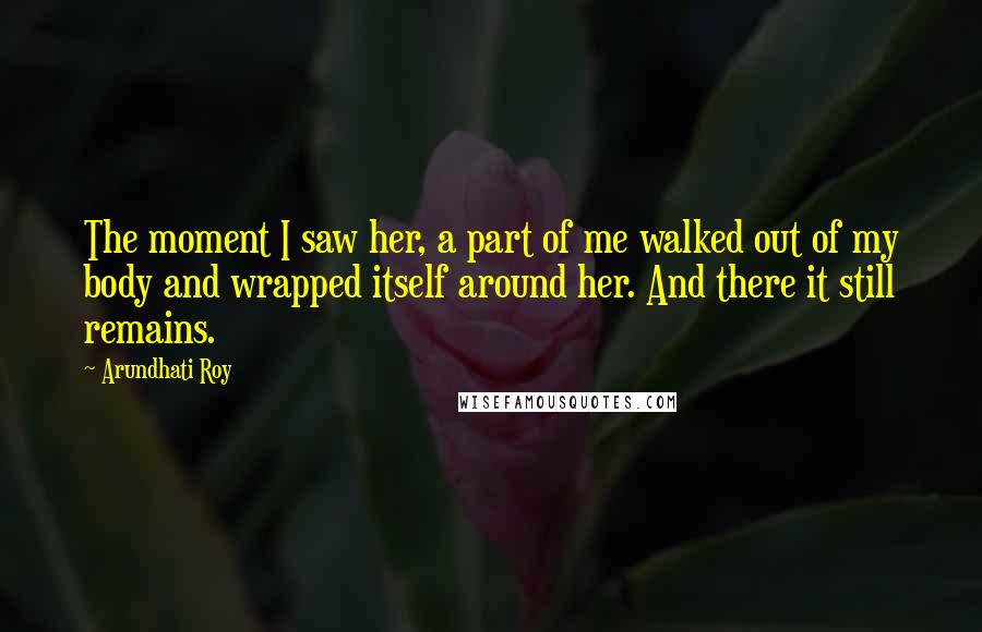 Arundhati Roy Quotes: The moment I saw her, a part of me walked out of my body and wrapped itself around her. And there it still remains.