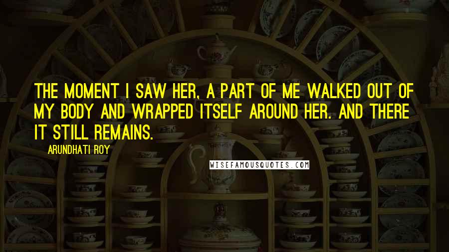Arundhati Roy Quotes: The moment I saw her, a part of me walked out of my body and wrapped itself around her. And there it still remains.
