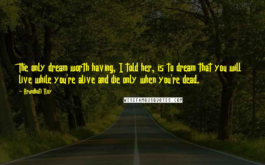 Arundhati Roy Quotes: The only dream worth having, I told her, is to dream that you will live while you're alive and die only when you're dead.