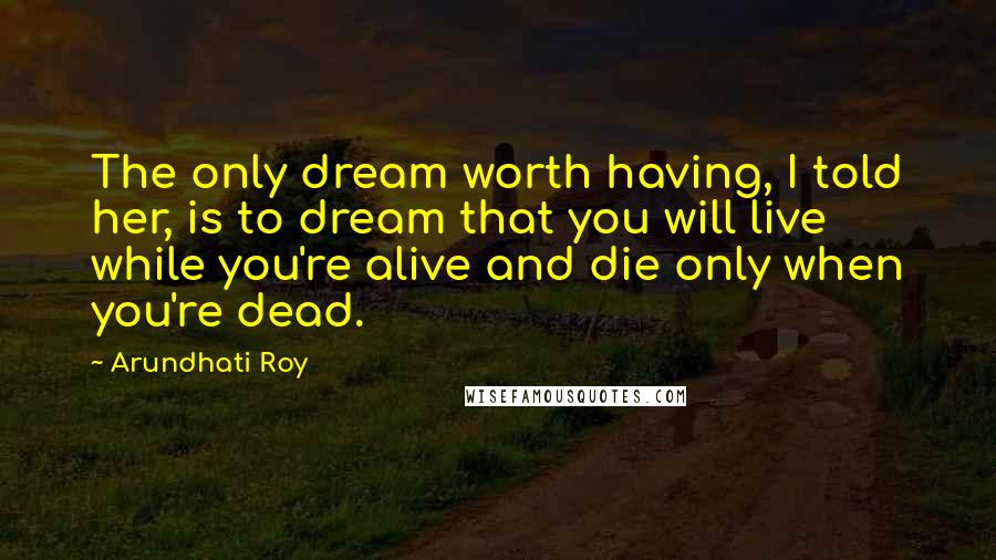 Arundhati Roy Quotes: The only dream worth having, I told her, is to dream that you will live while you're alive and die only when you're dead.