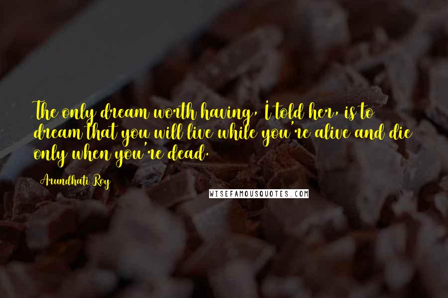 Arundhati Roy Quotes: The only dream worth having, I told her, is to dream that you will live while you're alive and die only when you're dead.