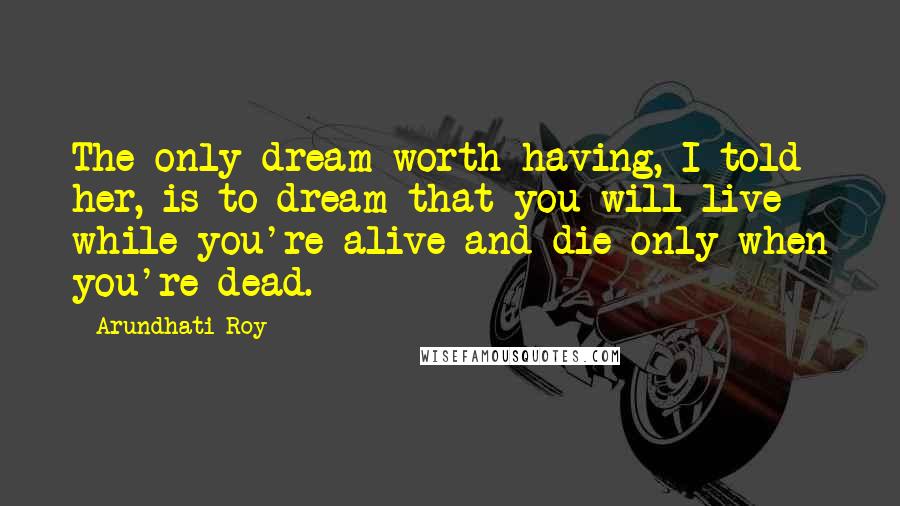 Arundhati Roy Quotes: The only dream worth having, I told her, is to dream that you will live while you're alive and die only when you're dead.