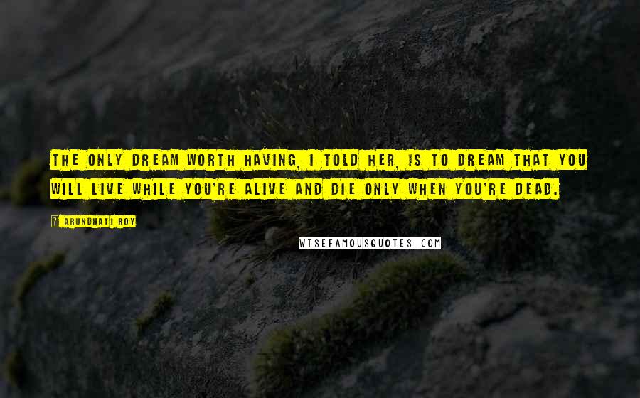 Arundhati Roy Quotes: The only dream worth having, I told her, is to dream that you will live while you're alive and die only when you're dead.