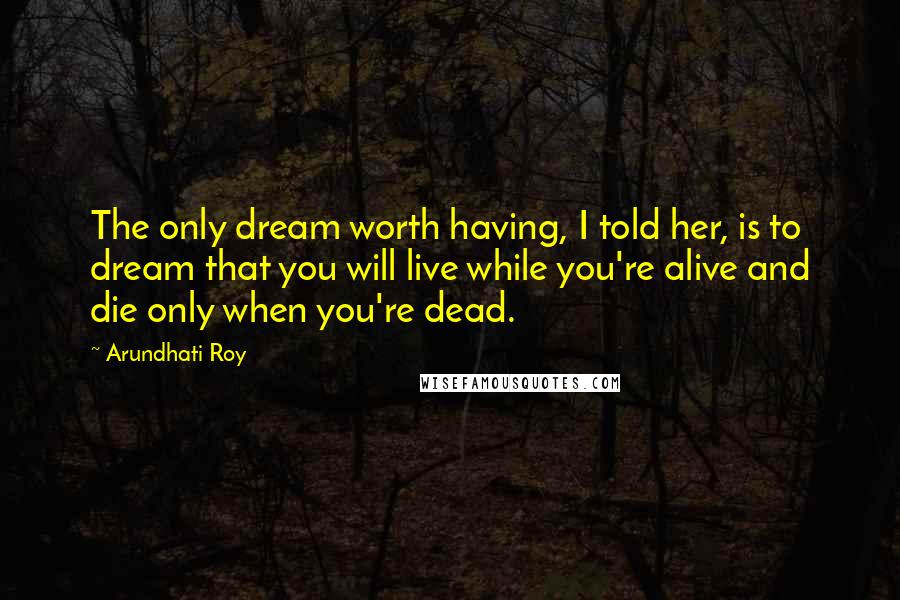 Arundhati Roy Quotes: The only dream worth having, I told her, is to dream that you will live while you're alive and die only when you're dead.