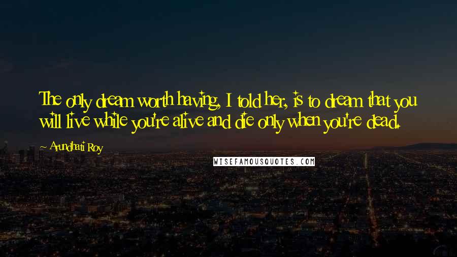 Arundhati Roy Quotes: The only dream worth having, I told her, is to dream that you will live while you're alive and die only when you're dead.