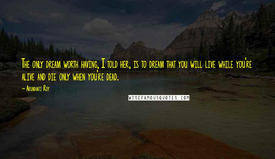Arundhati Roy Quotes: The only dream worth having, I told her, is to dream that you will live while you're alive and die only when you're dead.