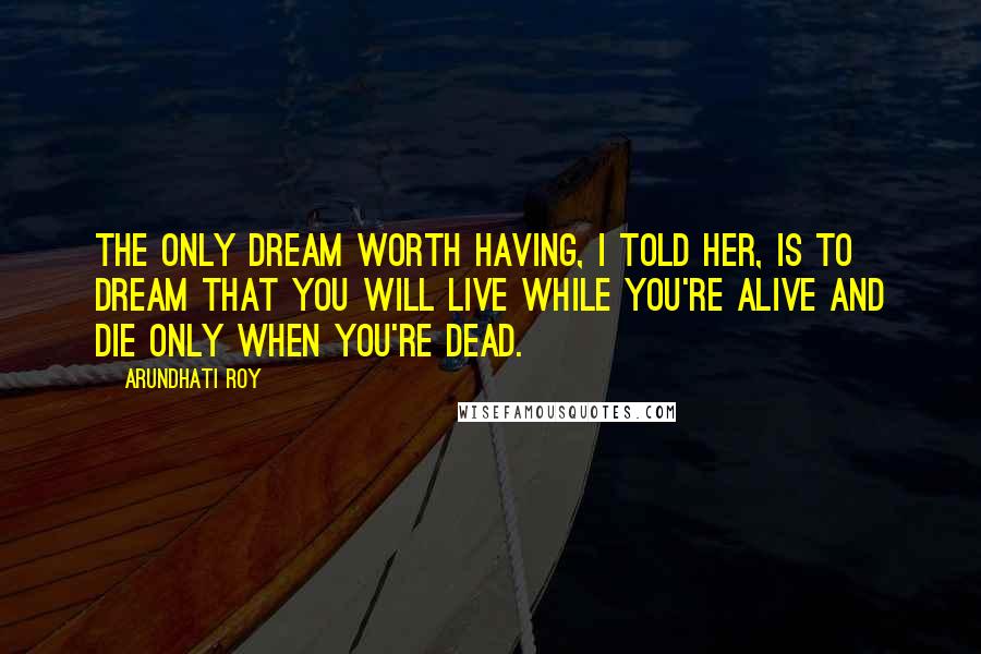 Arundhati Roy Quotes: The only dream worth having, I told her, is to dream that you will live while you're alive and die only when you're dead.