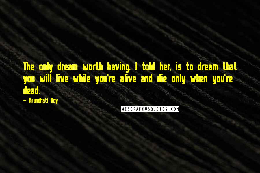 Arundhati Roy Quotes: The only dream worth having, I told her, is to dream that you will live while you're alive and die only when you're dead.