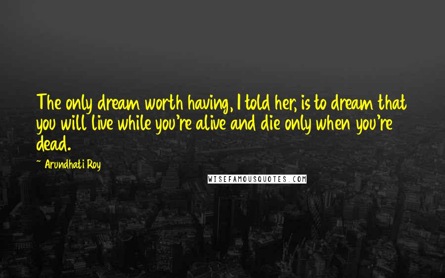 Arundhati Roy Quotes: The only dream worth having, I told her, is to dream that you will live while you're alive and die only when you're dead.