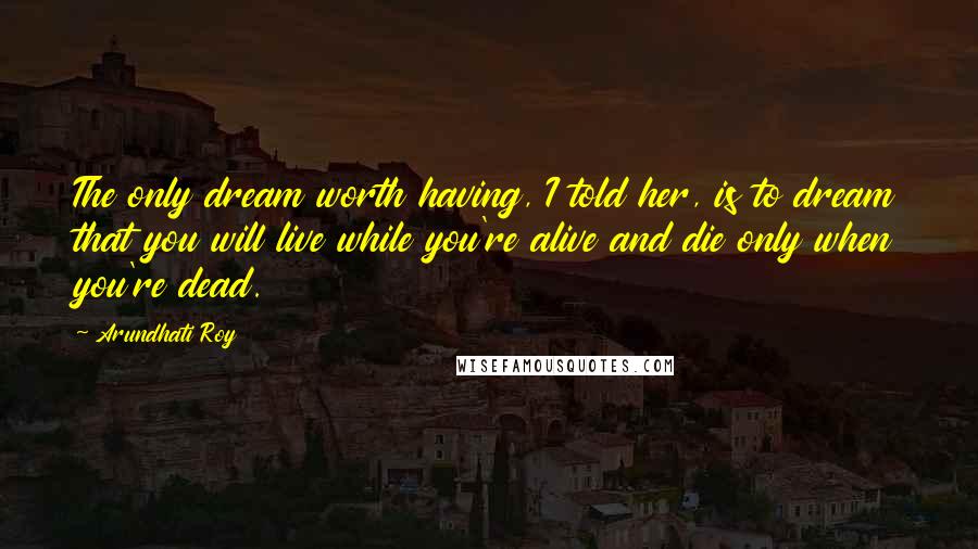 Arundhati Roy Quotes: The only dream worth having, I told her, is to dream that you will live while you're alive and die only when you're dead.