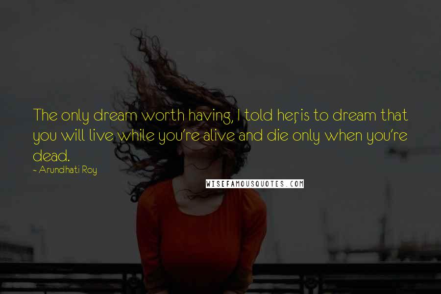 Arundhati Roy Quotes: The only dream worth having, I told her, is to dream that you will live while you're alive and die only when you're dead.