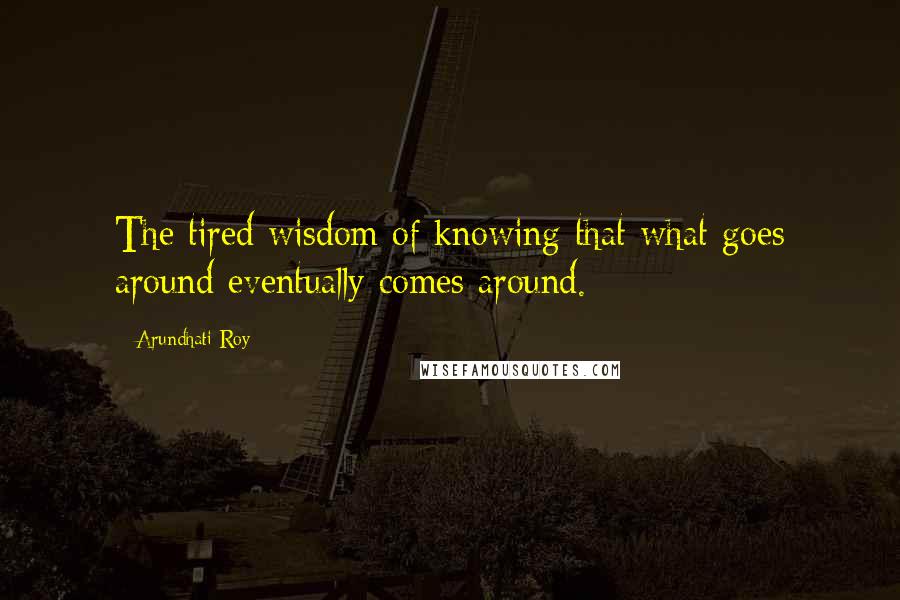 Arundhati Roy Quotes: The tired wisdom of knowing that what goes around eventually comes around.