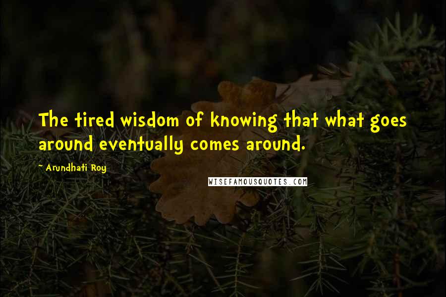 Arundhati Roy Quotes: The tired wisdom of knowing that what goes around eventually comes around.