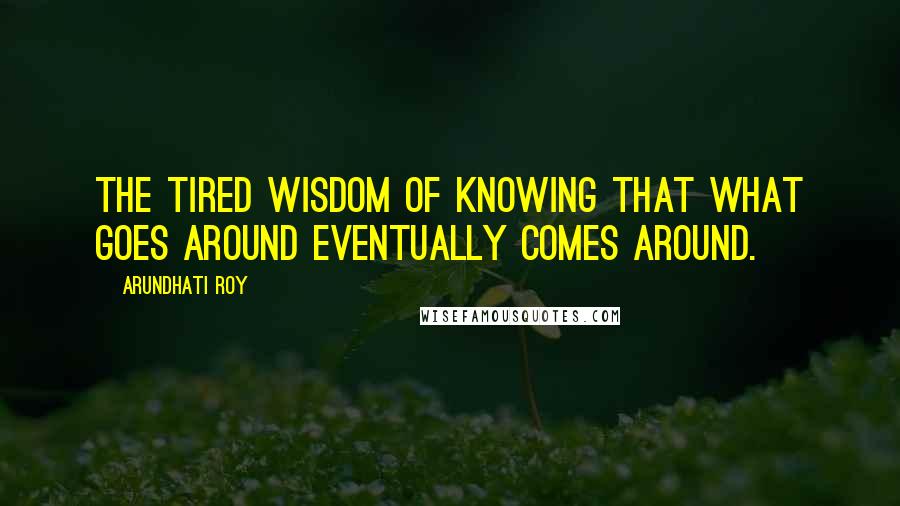 Arundhati Roy Quotes: The tired wisdom of knowing that what goes around eventually comes around.