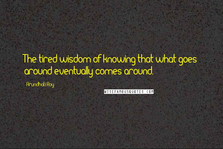 Arundhati Roy Quotes: The tired wisdom of knowing that what goes around eventually comes around.