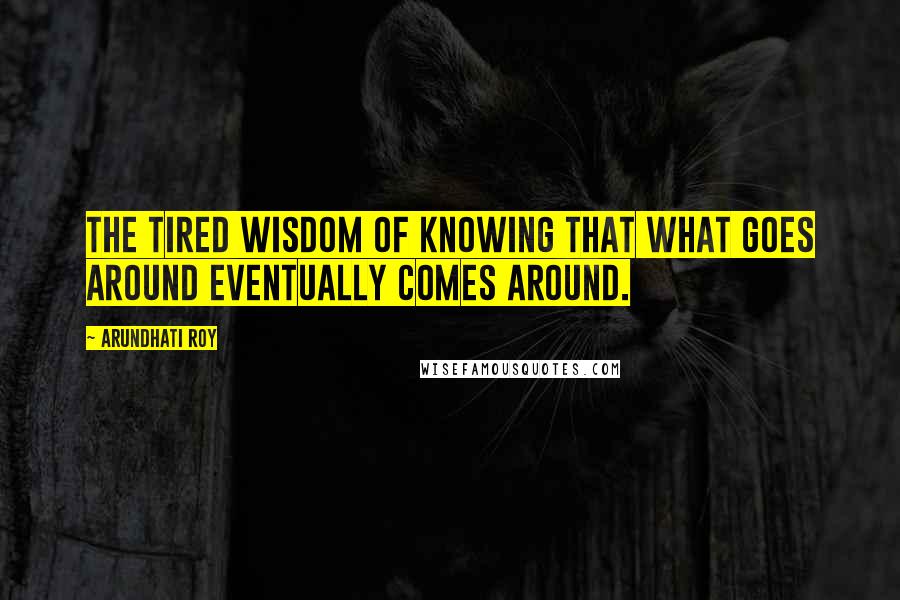 Arundhati Roy Quotes: The tired wisdom of knowing that what goes around eventually comes around.