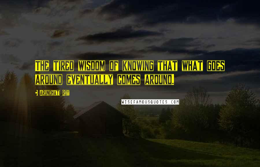 Arundhati Roy Quotes: The tired wisdom of knowing that what goes around eventually comes around.