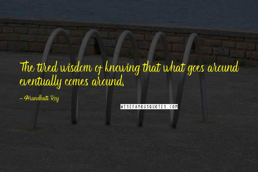 Arundhati Roy Quotes: The tired wisdom of knowing that what goes around eventually comes around.