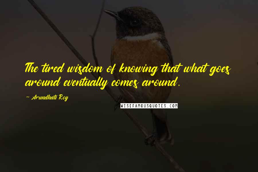 Arundhati Roy Quotes: The tired wisdom of knowing that what goes around eventually comes around.