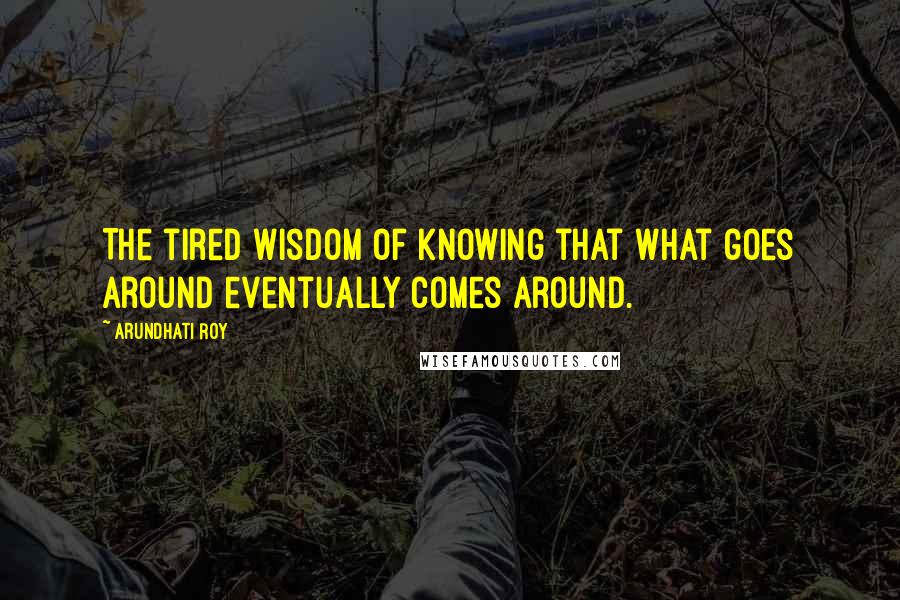 Arundhati Roy Quotes: The tired wisdom of knowing that what goes around eventually comes around.