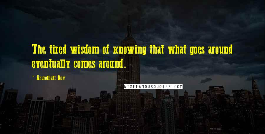 Arundhati Roy Quotes: The tired wisdom of knowing that what goes around eventually comes around.