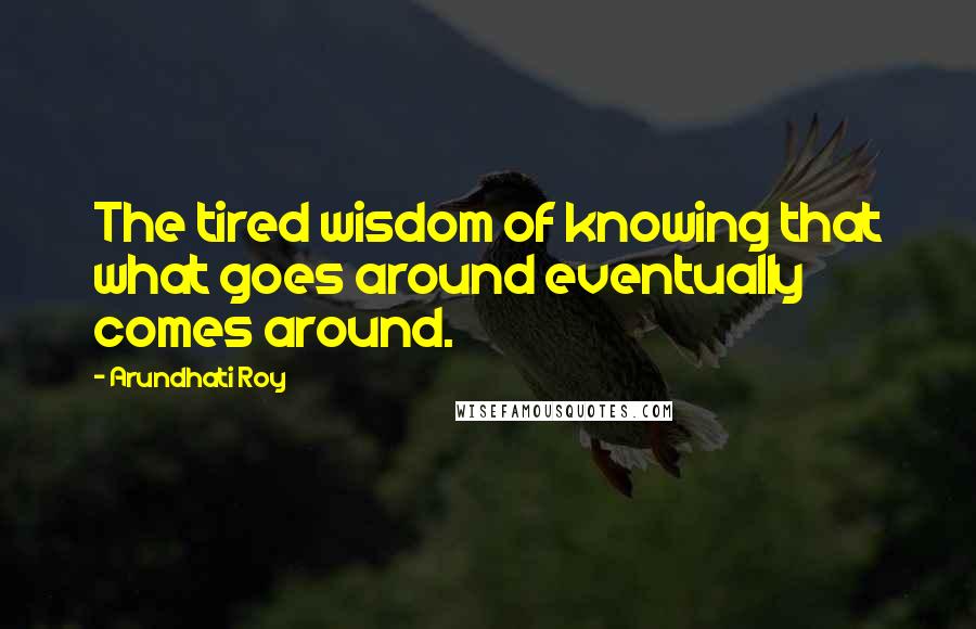 Arundhati Roy Quotes: The tired wisdom of knowing that what goes around eventually comes around.