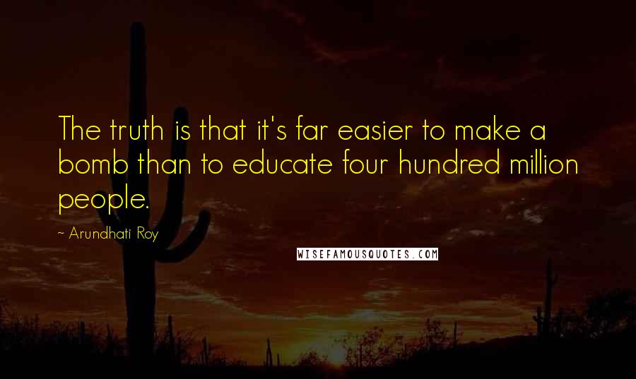 Arundhati Roy Quotes: The truth is that it's far easier to make a bomb than to educate four hundred million people.