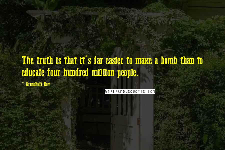 Arundhati Roy Quotes: The truth is that it's far easier to make a bomb than to educate four hundred million people.