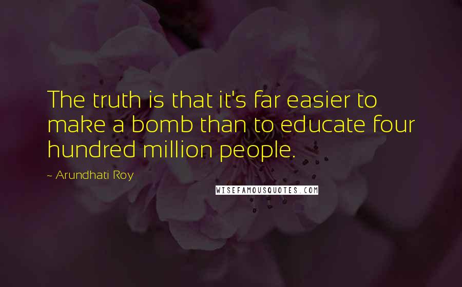 Arundhati Roy Quotes: The truth is that it's far easier to make a bomb than to educate four hundred million people.