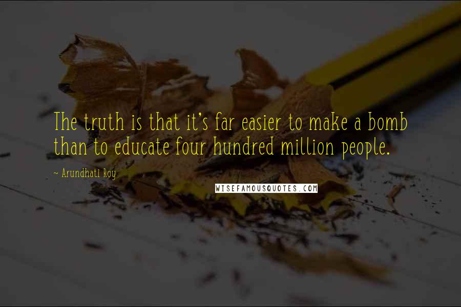 Arundhati Roy Quotes: The truth is that it's far easier to make a bomb than to educate four hundred million people.