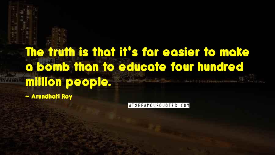 Arundhati Roy Quotes: The truth is that it's far easier to make a bomb than to educate four hundred million people.