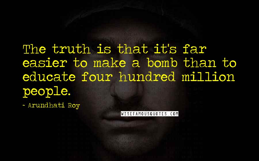 Arundhati Roy Quotes: The truth is that it's far easier to make a bomb than to educate four hundred million people.