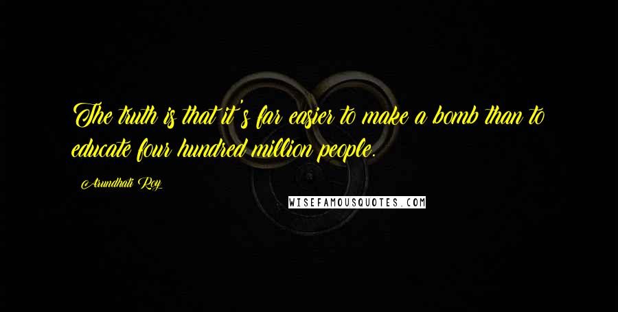 Arundhati Roy Quotes: The truth is that it's far easier to make a bomb than to educate four hundred million people.