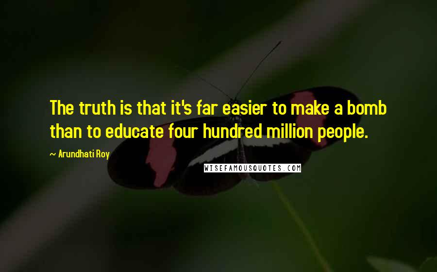 Arundhati Roy Quotes: The truth is that it's far easier to make a bomb than to educate four hundred million people.