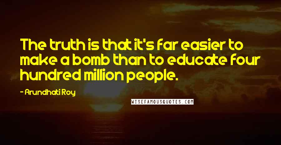 Arundhati Roy Quotes: The truth is that it's far easier to make a bomb than to educate four hundred million people.