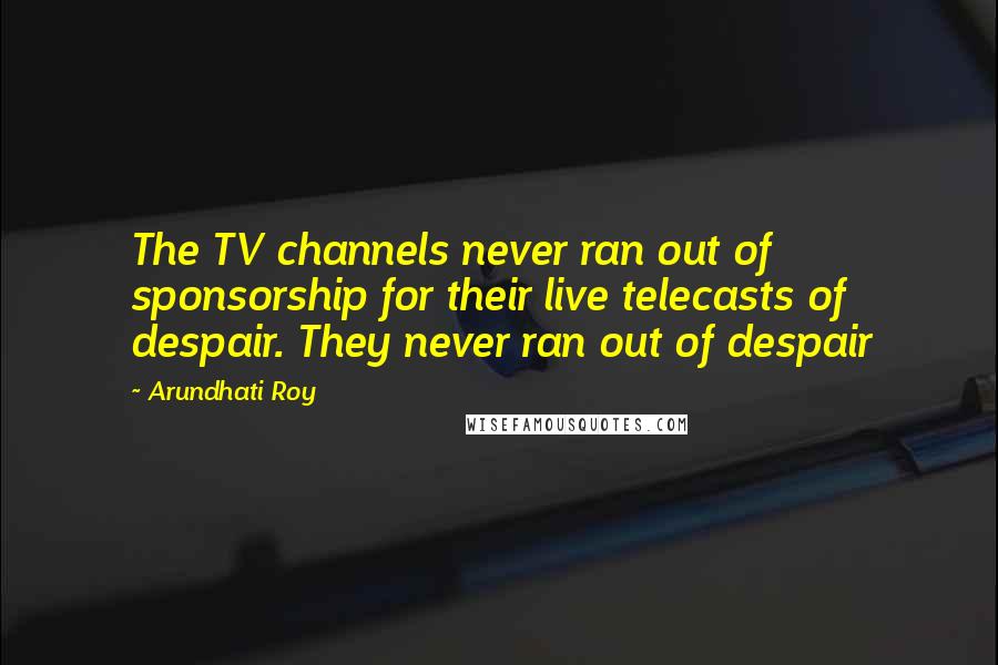 Arundhati Roy Quotes: The TV channels never ran out of sponsorship for their live telecasts of despair. They never ran out of despair