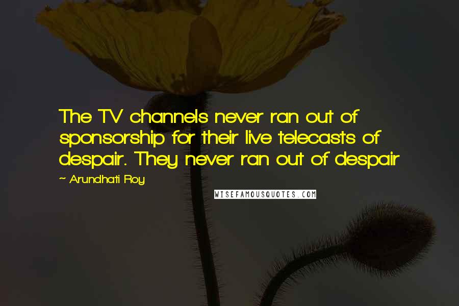 Arundhati Roy Quotes: The TV channels never ran out of sponsorship for their live telecasts of despair. They never ran out of despair